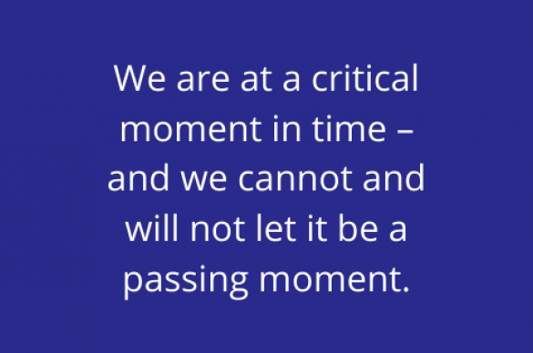 We are at a critical moment in time – and we cannot and will not let it be a passing moment.